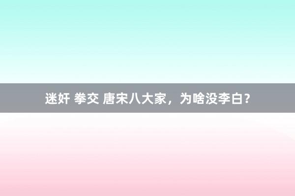 迷奸 拳交 唐宋八大家，为啥没李白？