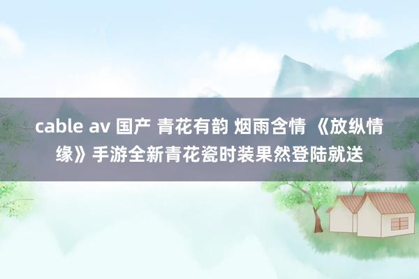 cable av 国产 青花有韵 烟雨含情 《放纵情缘》手游全新青花瓷时装果然登陆就送