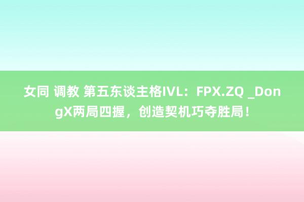 女同 调教 第五东谈主格IVL：FPX.ZQ _DongX两局四握，创造契机巧夺胜局！