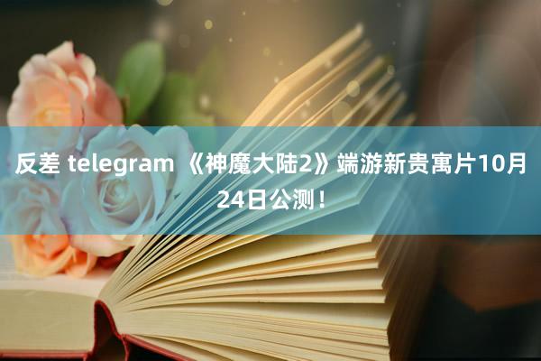 反差 telegram 《神魔大陆2》端游新贵寓片10月24日公测！