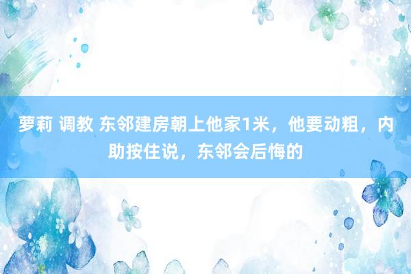 萝莉 调教 东邻建房朝上他家1米，他要动粗，内助按住说，东邻会后悔的