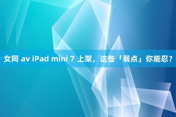 女同 av iPad mini 7 上架，这些「弱点」你能忍？