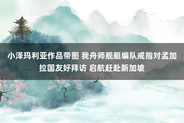 小泽玛利亚作品带图 我舟师舰艇编队戒指对孟加拉国友好拜访 启航赶赴新加坡