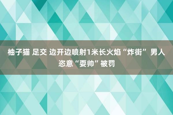 柚子猫 足交 边开边喷射1米长火焰“炸街” 男人恣意“耍帅”被罚