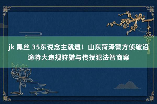 jk 黑丝 35东说念主就逮！山东菏泽警方侦破沿途特大违规狩猎与传授犯法智商案