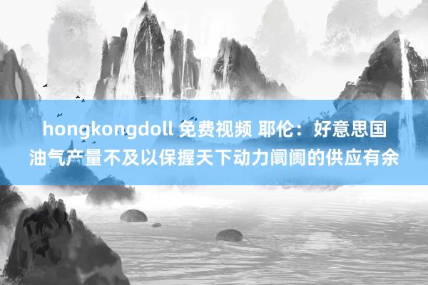 hongkongdoll 免费视频 耶伦：好意思国油气产量不及以保握天下动力阛阓的供应有余