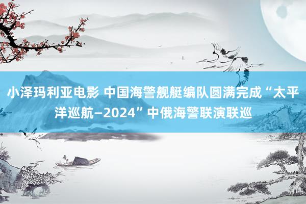 小泽玛利亚电影 中国海警舰艇编队圆满完成“太平洋巡航—2024”中俄海警联演联巡