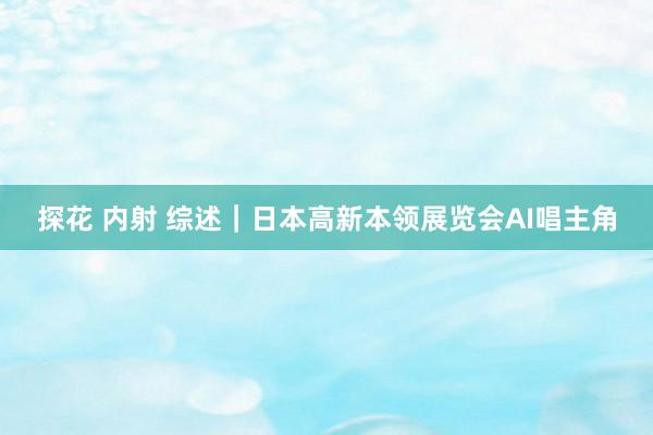 探花 内射 综述｜日本高新本领展览会AI唱主角