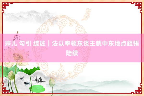 婷儿 勾引 综述｜法以率领东谈主就中东地点鉏铻陆续