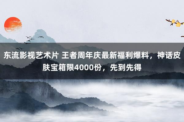 东流影视艺术片 王者周年庆最新福利爆料，神话皮肤宝箱限4000份，先到先得