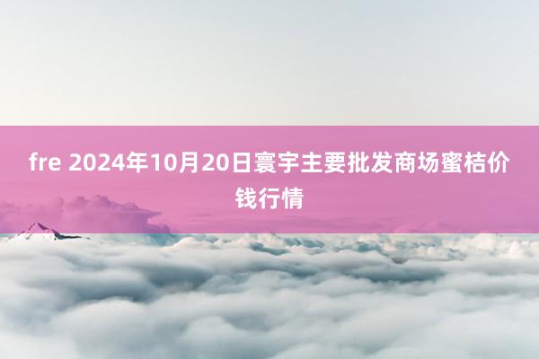 fre 2024年10月20日寰宇主要批发商场蜜桔价钱行情