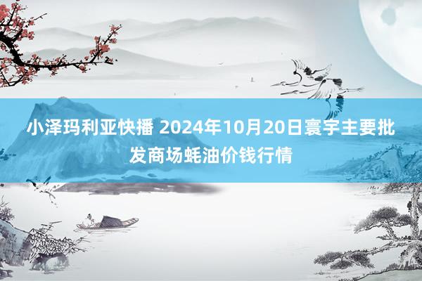 小泽玛利亚快播 2024年10月20日寰宇主要批发商场蚝油价钱行情