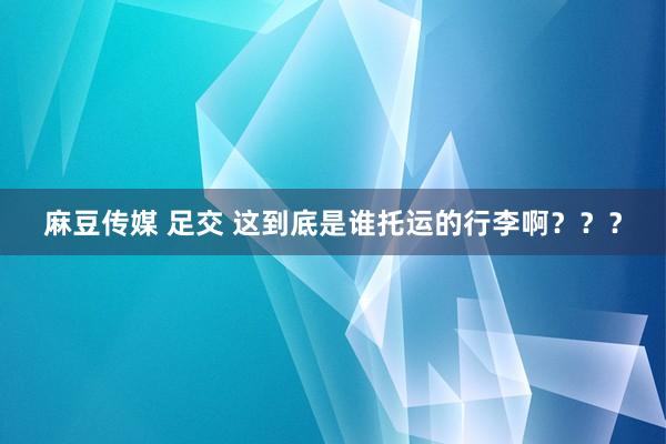 麻豆传媒 足交 这到底是谁托运的行李啊？？？