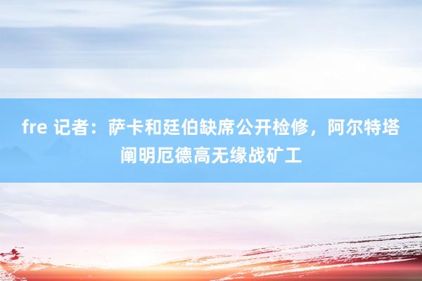 fre 记者：萨卡和廷伯缺席公开检修，阿尔特塔阐明厄德高无缘战矿工