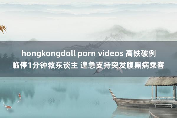 hongkongdoll porn videos 高铁破例临停1分钟救东谈主 遑急支持突发腹黑病乘客