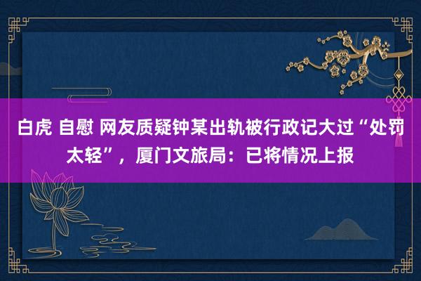 白虎 自慰 网友质疑钟某出轨被行政记大过“处罚太轻”，厦门文旅局：已将情况上报