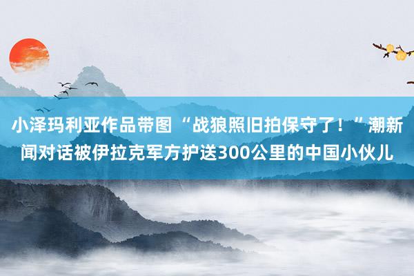 小泽玛利亚作品带图 “战狼照旧拍保守了！”潮新闻对话被伊拉克军方护送300公里的中国小伙儿