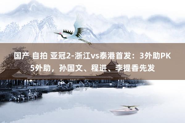 国产 自拍 亚冠2-浙江vs泰港首发：3外助PK5外助，孙国文、程进、李提香先发