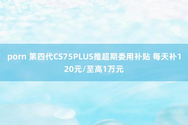 porn 第四代CS75PLUS推超期委用补贴 每天补120元/至高1万元