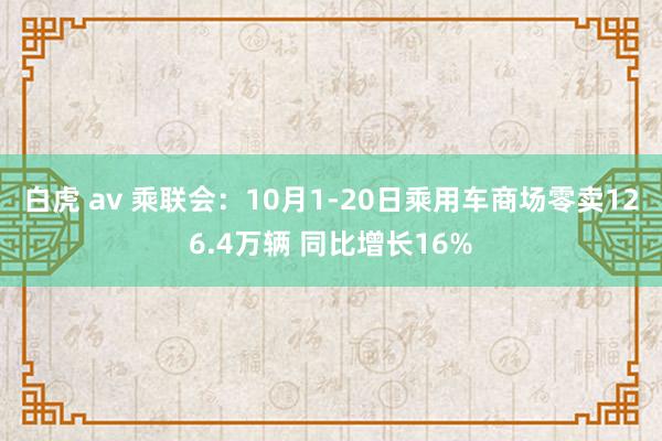 白虎 av 乘联会：10月1-20日乘用车商场零卖126.4万辆 同比增长16%