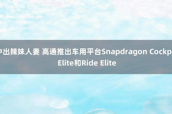 中出辣妹人妻 高通推出车用平台Snapdragon Cockpit Elite和Ride Elite