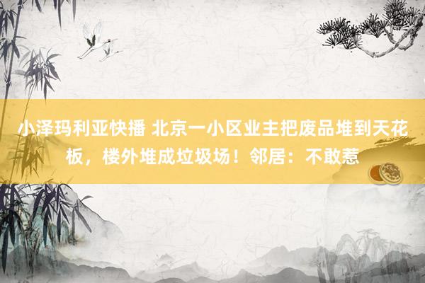 小泽玛利亚快播 北京一小区业主把废品堆到天花板，楼外堆成垃圾场！邻居：不敢惹