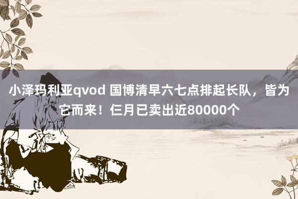 小泽玛利亚qvod 国博清早六七点排起长队，皆为它而来！仨月已卖出近80000个