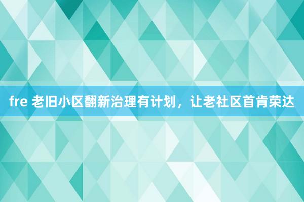 fre 老旧小区翻新治理有计划，让老社区首肯荣达