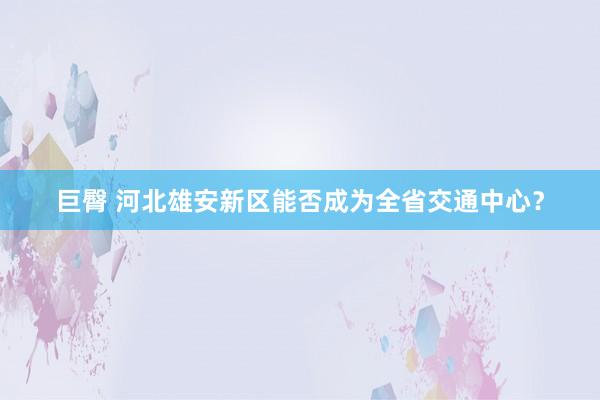 巨臀 河北雄安新区能否成为全省交通中心？