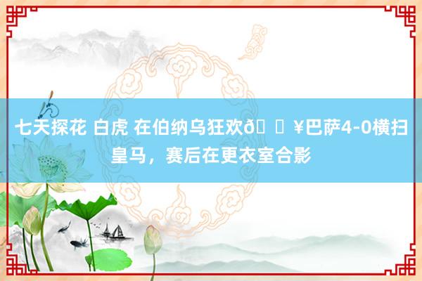 七天探花 白虎 在伯纳乌狂欢🔥巴萨4-0横扫皇马，赛后在更衣室合影