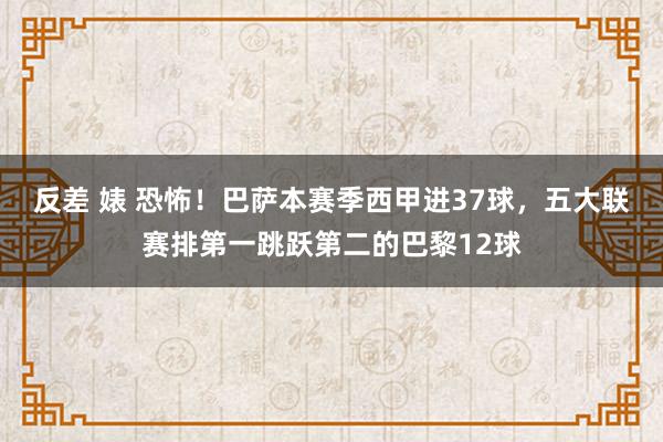 反差 婊 恐怖！巴萨本赛季西甲进37球，五大联赛排第一跳跃第二的巴黎12球