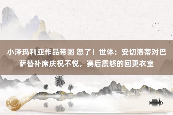 小泽玛利亚作品带图 怒了！世体：安切洛蒂对巴萨替补席庆祝不悦，赛后震怒的回更衣室