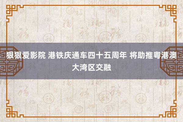 狠狠爱影院 港铁庆通车四十五周年 将助推粤港澳大湾区交融