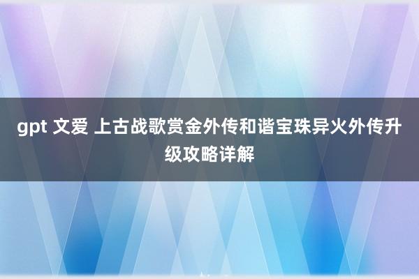 gpt 文爱 上古战歌赏金外传和谐宝珠异火外传升级攻略详解