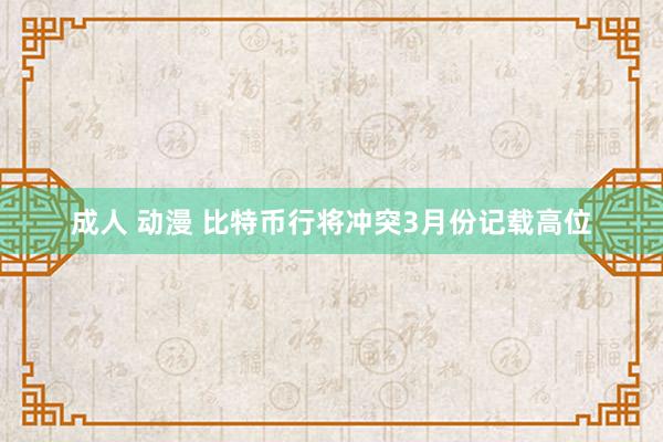 成人 动漫 比特币行将冲突3月份记载高位