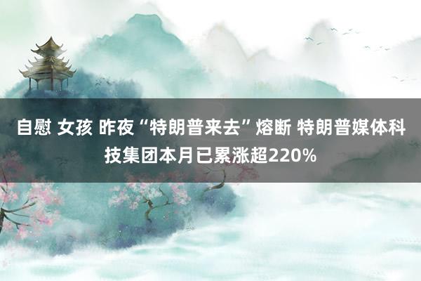 自慰 女孩 昨夜“特朗普来去”熔断 特朗普媒体科技集团本月已累涨超220%