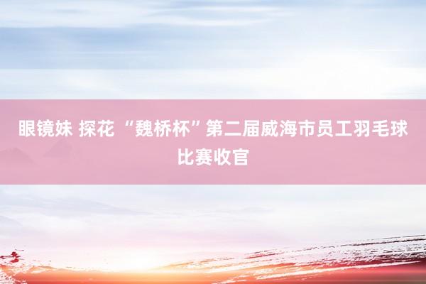 眼镜妹 探花 “魏桥杯”第二届威海市员工羽毛球比赛收官