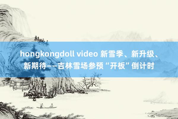 hongkongdoll video 新雪季、新升级、新期待——吉林雪场参预“开板”倒计时