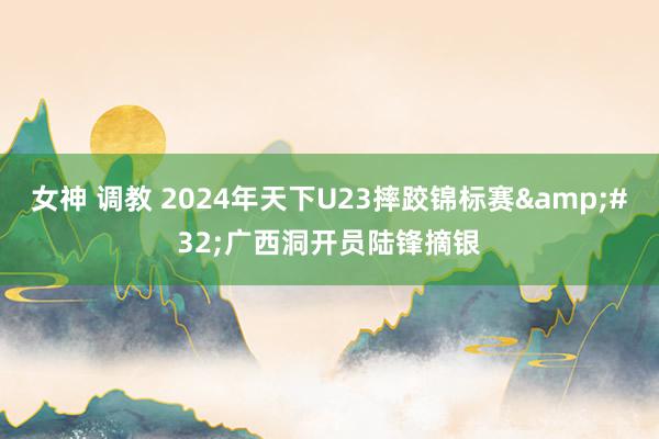 女神 调教 2024年天下U23摔跤锦标赛&#32;广西洞开员陆锋摘银