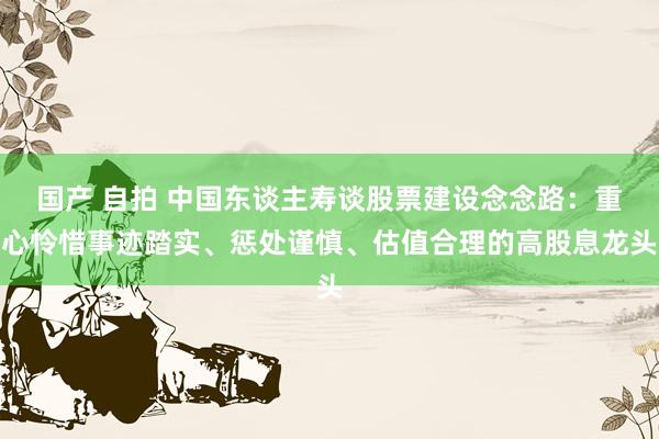 国产 自拍 中国东谈主寿谈股票建设念念路：重心怜惜事迹踏实、惩处谨慎、估值合理的高股息龙头