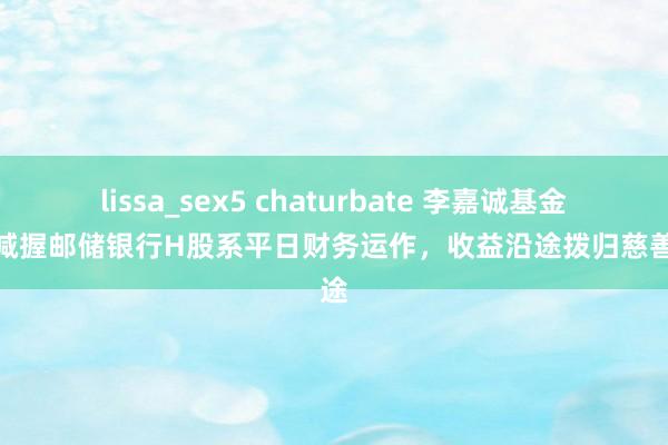 lissa_sex5 chaturbate 李嘉诚基金会：减握邮储银行H股系平日财务运作，收益沿途拨归慈善用途