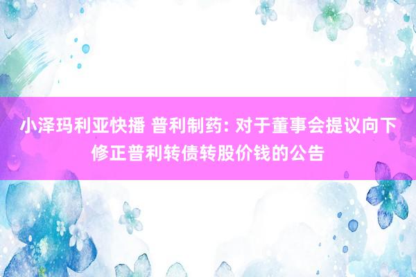 小泽玛利亚快播 普利制药: 对于董事会提议向下修正普利转债转股价钱的公告