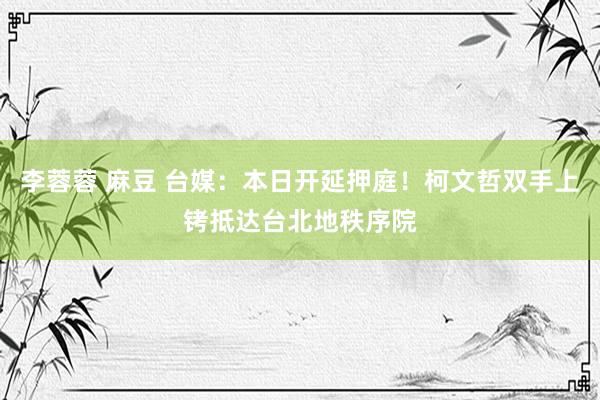 李蓉蓉 麻豆 台媒：本日开延押庭！柯文哲双手上铐抵达台北地秩序院