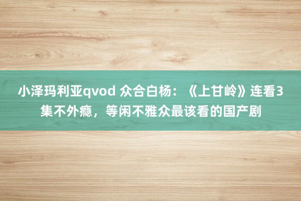 小泽玛利亚qvod 众合白杨：《上甘岭》连看3集不外瘾，等闲不雅众最该看的国产剧