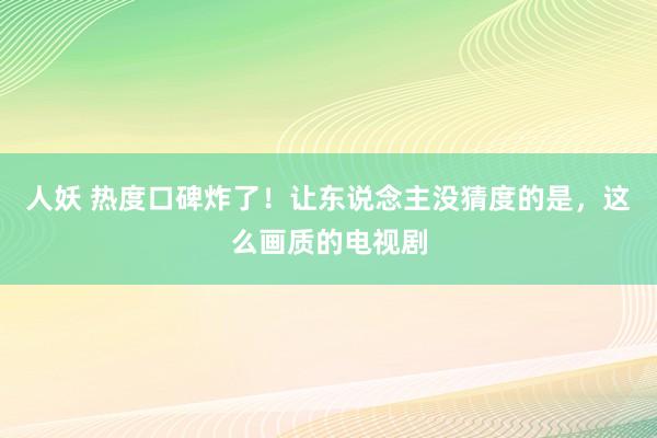 人妖 热度口碑炸了！让东说念主没猜度的是，这么画质的电视剧