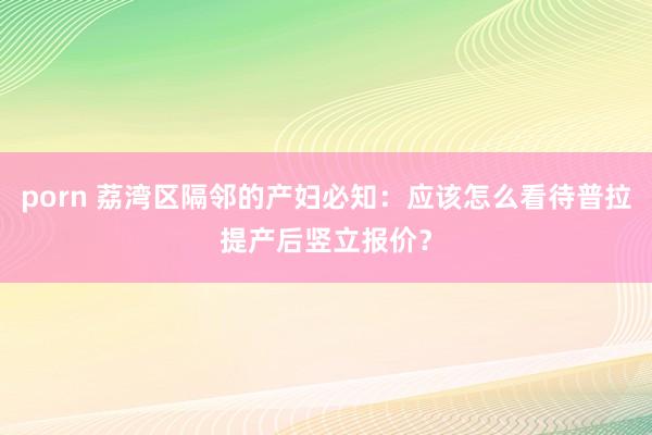 porn 荔湾区隔邻的产妇必知：应该怎么看待普拉提产后竖立报价？