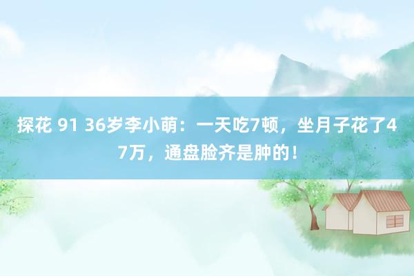 探花 91 36岁李小萌：一天吃7顿，坐月子花了47万，通盘脸齐是肿的！