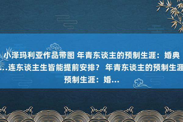 小泽玛利亚作品带图 年青东谈主的预制生涯：婚典、孕照…连东谈主生皆能提前安排？ 年青东谈主的预制生涯：婚...