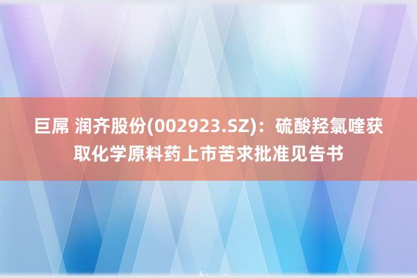 巨屌 润齐股份(002923.SZ)：硫酸羟氯喹获取化学原料药上市苦求批准见告书