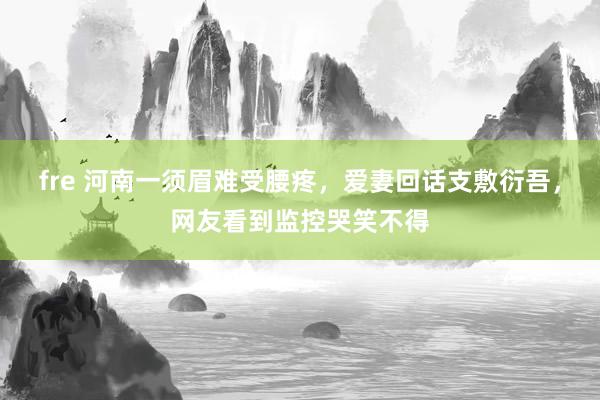 fre 河南一须眉难受腰疼，爱妻回话支敷衍吾，网友看到监控哭笑不得